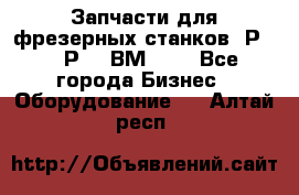 Запчасти для фрезерных станков 6Р82, 6Р12, ВМ127. - Все города Бизнес » Оборудование   . Алтай респ.